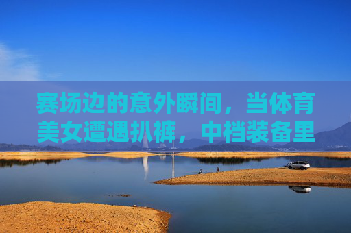 赛场边的意外瞬间,当体育美女遭遇扒裤,中档装备里的体育精神,赛场突发状况,体育美女遇尴尬,中档装备见证体育精神 赛场边的意外瞬间,当体育美女遭遇扒裤,中档装备里的体育精神,赛场突发状况,体育美女遇尴尬,中档装备见证体育精神
