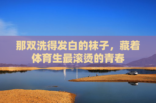 那双洗得发白的袜子,藏着体育生最滚烫的青春 那双洗得发白的袜子,藏着体育生最滚烫的青春