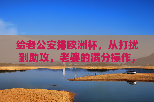给老公安排欧洲杯，从打扰到助攻，老婆的满分操作，老婆的欧洲杯满分助攻，从打扰到神助攻