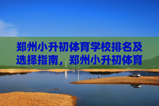 郑州小升初体育学校排名及选择指南，郑州小升初体育学校排名及选择指南