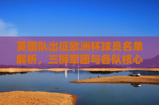 英国队出征欧洲杯球员名单解析,三狮军团与各队核心阵容,三狮军团出征欧洲杯,球员名单解析与核心阵容 英国队出征欧洲杯球员名单解析,三狮军团与各队核心阵容,三狮军团出征欧洲杯,球员名单解析与核心阵容