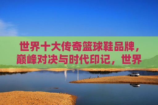 世界十大传奇篮球鞋品牌,巅峰对决与时代印记,世界十大传奇篮球鞋品牌,巅峰对决与时代印记 世界十大传奇篮球鞋品牌,巅峰对决与时代印记,世界十大传奇篮球鞋品牌,巅峰对决与时代印记