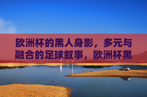 欧洲杯的黑人身影,多元与融合的足球叙事,欧洲杯黑人身影,多元与融合的足球叙事 欧洲杯的黑人身影,多元与融合的足球叙事,欧洲杯黑人身影,多元与融合的足球叙事