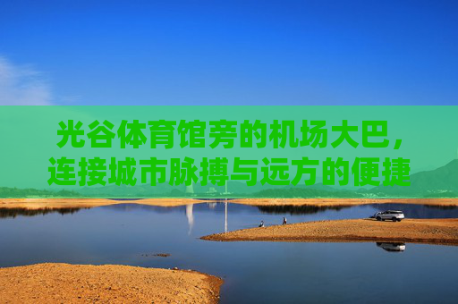 光谷体育馆旁的机场大巴，连接城市脉搏与远方的便捷纽带，光谷体育馆旁机场大巴，连接城市脉搏与远方的便捷纽带