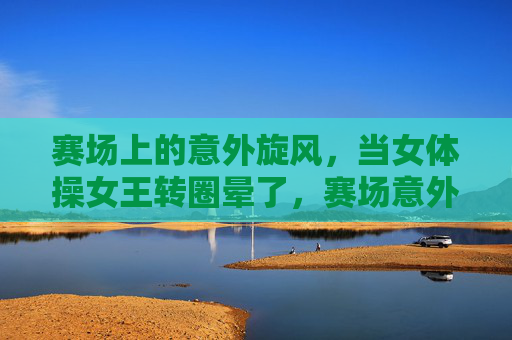 赛场上的意外旋风，当女体操女王转圈晕了，赛场意外旋风！女体操女王转圈晕了
