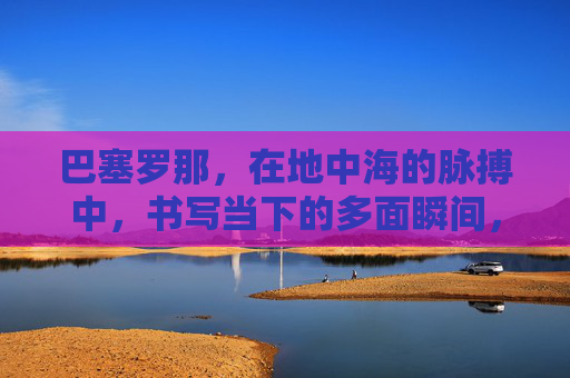 巴塞罗那,在地中海的脉搏中,书写当下的多面瞬间,巴塞罗那,地中海脉搏中的多面瞬间 巴塞罗那,在地中海的脉搏中,书写当下的多面瞬间,巴塞罗那,地中海脉搏中的多面瞬间