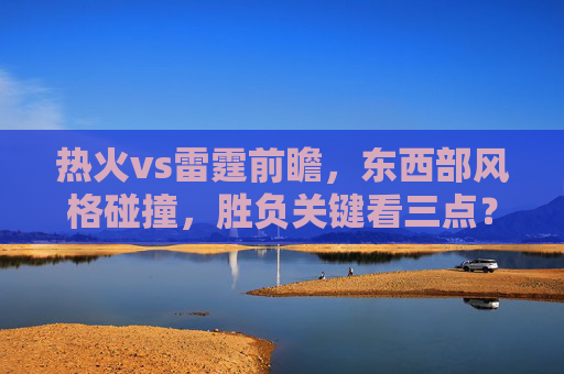 热火vs雷霆前瞻，东西部风格碰撞，胜负关键看三点？热火vs雷霆，东西部风格碰撞，胜负关键看三点？