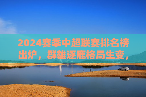 2024赛季中超联赛排名榜出炉，群雄逐鹿格局生变，本土力量崛起成亮点，2024中超排名榜出炉，群雄逐鹿格局生变 本土力量崛起成亮点