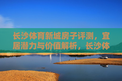 长沙体育新城房子评测,宜居潜力与价值解析,长沙体育新城房子评测,宜居潜力与价值解析 长沙体育新城房子评测,宜居潜力与价值解析,长沙体育新城房子评测,宜居潜力与价值解析