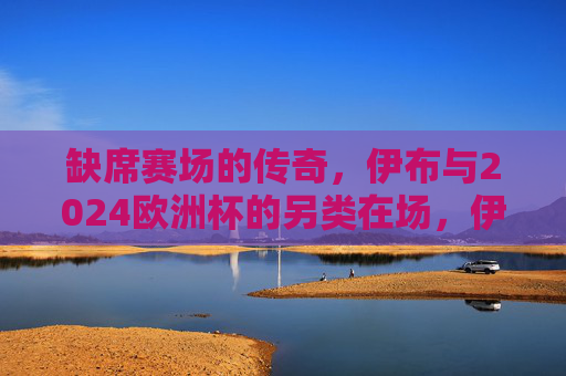 缺席赛场的传奇,伊布与2024欧洲杯的另类在场,伊布,缺席2024欧洲杯的传奇另类在场 缺席赛场的传奇,伊布与2024欧洲杯的另类在场,伊布,缺席2024欧洲杯的传奇另类在场