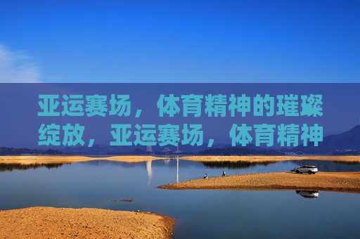 亚运赛场，体育精神的璀璨绽放，亚运赛场，体育精神的璀璨绽放