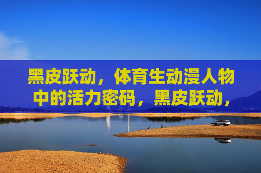 黑皮跃动,体育生动漫人物中的活力密码,黑皮跃动,体育生动漫人物的活力密码 黑皮跃动,体育生动漫人物中的活力密码,黑皮跃动,体育生动漫人物的活力密码