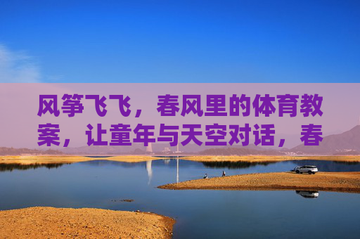 风筝飞飞,春风里的体育教案,让童年与天空对话,春风里的风筝课,童年与天空的体育对话 风筝飞飞,春风里的体育教案,让童年与天空对话,春风里的风筝课,童年与天空的体育对话