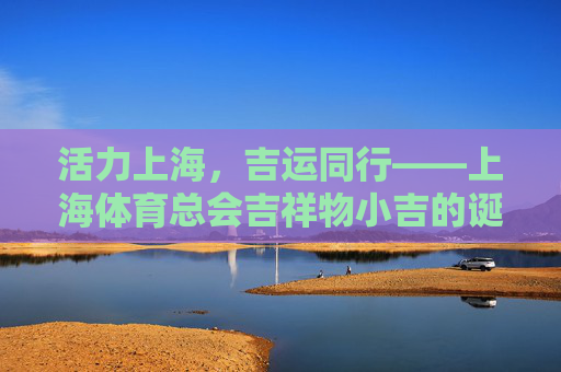 活力上海，吉运同行——上海体育总会吉祥物小吉的诞生与意义，活力上海吉运启航，上海体育总会吉祥物小吉的诞生与意义