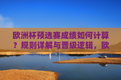 欧洲杯预选赛成绩如何计算？规则详解与晋级逻辑，欧洲杯预选赛成绩计算规则与晋级逻辑详解