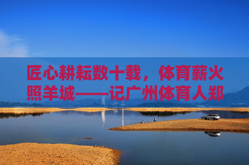 匠心耕耘数十载,体育薪火照羊城——记广州体育人郑大新,匠心耕耘数十载 体育薪火照羊城——记广州体育人郑大新 匠心耕耘数十载,体育薪火照羊城——记广州体育人郑大新,匠心耕耘数十载 体育薪火照羊城——记广州体育人郑大新