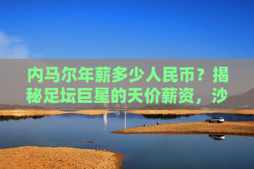 内马尔年薪多少人民币?揭秘足坛巨星的天价薪资,沙特联赛再创纪录,内马尔年薪多少人民币?沙特联赛天价薪资再创纪录 内马尔年薪多少人民币?揭秘足坛巨星的天价薪资,沙特联赛再创纪录,内马尔年薪多少人民币?沙特联赛天价薪资再创纪录
