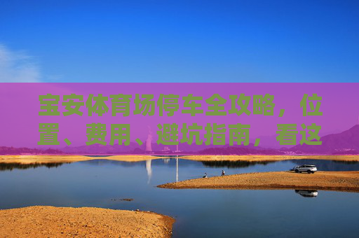 宝安体育场停车全攻略,位置、费用、避坑指南,看这篇就够了!宝安体育场停车全攻略,位置、费用、避坑指南看这篇就够了 宝安体育场停车全攻略,位置、费用、避坑指南,看这篇就够了!宝安体育场停车全攻略,位置、费用、避坑指南看这篇就够了