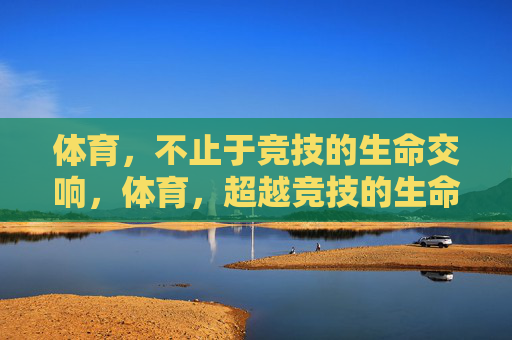 体育，不止于竞技的生命交响，体育，超越竞技的生命交响