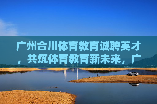 广州合川体育教育诚聘英才,共筑体育教育新未来,广州合川体育教育诚聘英才 共筑体育教育新未来 广州合川体育教育诚聘英才,共筑体育教育新未来,广州合川体育教育诚聘英才 共筑体育教育新未来