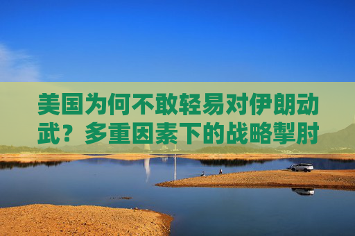 美国为何不敢轻易对伊朗动武?多重因素下的战略掣肘,美国对伊朗动武的战略掣肘 美国为何不敢轻易对伊朗动武?多重因素下的战略掣肘,美国对伊朗动武的战略掣肘