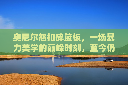 奥尼尔怒扣碎篮板，一场暴力美学的巅峰时刻，至今仍是球迷的集体记忆，奥尼尔怒扣碎篮板，暴力美学的巅峰时刻