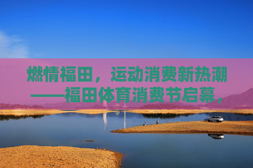 燃情福田,运动消费新热潮——福田体育消费节启幕,福田体育消费节启幕 引燃运动消费新热潮 燃情福田,运动消费新热潮——福田体育消费节启幕,福田体育消费节启幕 引燃运动消费新热潮