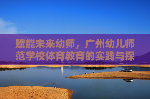 赋能未来幼师,广州幼儿师范学校体育教育的实践与探索,赋能未来幼师,广州幼儿师范学校体育教育的实践探索 赋能未来幼师,广州幼儿师范学校体育教育的实践与探索,赋能未来幼师,广州幼儿师范学校体育教育的实践探索