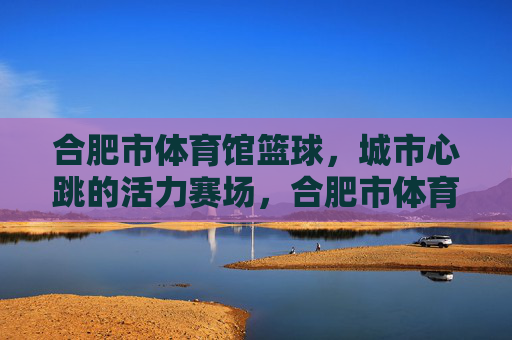 合肥市体育馆篮球,城市心跳的活力赛场,合肥市体育馆篮球,城市心跳的活力赛场 合肥市体育馆篮球,城市心跳的活力赛场,合肥市体育馆篮球,城市心跳的活力赛场