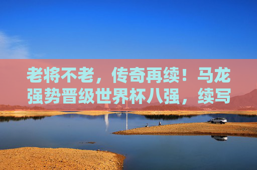 老将不老,传奇再续!马龙强势晋级世界杯八强,续写乒乓王朝辉煌,马龙老将不老,强势晋级八强续写乒乓传奇 老将不老,传奇再续!马龙强势晋级世界杯八强,续写乒乓王朝辉煌,马龙老将不老,强势晋级八强续写乒乓传奇