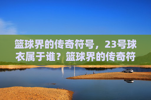 篮球界的传奇符号,23号球衣属于谁?篮球界的传奇符号,23号球衣属于谁? 篮球界的传奇符号,23号球衣属于谁?篮球界的传奇符号,23号球衣属于谁?