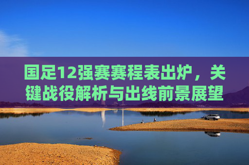 国足12强赛赛程表出炉,关键战役解析与出线前景展望,国足12强赛赛程出炉,关键战役解析与出线前景展望 国足12强赛赛程表出炉,关键战役解析与出线前景展望,国足12强赛赛程出炉,关键战役解析与出线前景展望