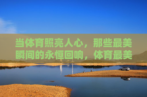 当体育照亮人心,那些最美瞬间的永恒回响,体育最美瞬间的永恒回响 当体育照亮人心,那些最美瞬间的永恒回响,体育最美瞬间的永恒回响
