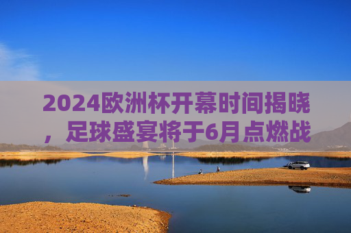 2024欧洲杯开幕时间揭晓，足球盛宴将于6月点燃战火，2024欧洲杯6月开幕，足球盛宴点燃战火