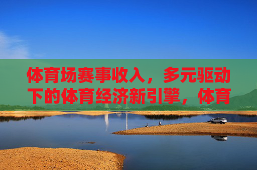 体育场赛事收入，多元驱动下的体育经济新引擎，体育场赛事收入，多元驱动下的体育经济新引擎