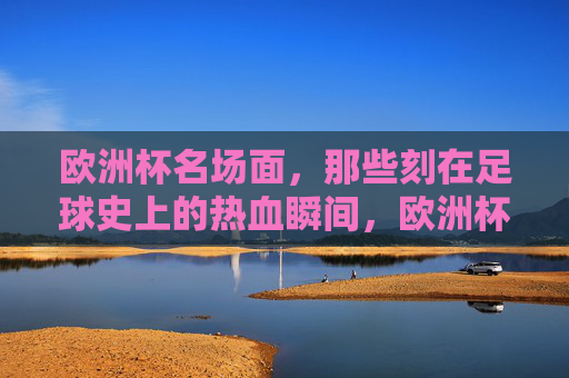 欧洲杯名场面,那些刻在足球史上的热血瞬间,欧洲杯名场面,刻在足球史上的热血瞬间 欧洲杯名场面,那些刻在足球史上的热血瞬间,欧洲杯名场面,刻在足球史上的热血瞬间