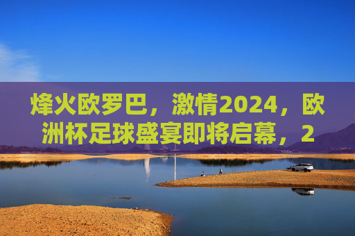 烽火欧罗巴，激情2024，欧洲杯足球盛宴即将启幕，2024烽火欧罗巴，欧洲杯足球盛宴启幕