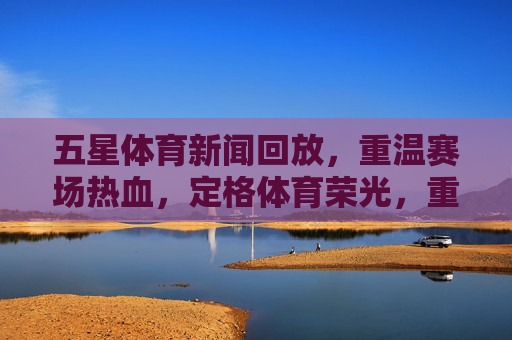 五星体育新闻回放,重温赛场热血,定格体育荣光,重温赛场热血,定格体育荣光 五星体育新闻回放,重温赛场热血,定格体育荣光,重温赛场热血,定格体育荣光