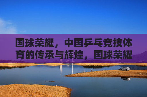 国球荣耀,中国乒乓竞技体育的传承与辉煌,国球荣耀,中国乒乓的传承与辉煌 国球荣耀,中国乒乓竞技体育的传承与辉煌,国球荣耀,中国乒乓的传承与辉煌
