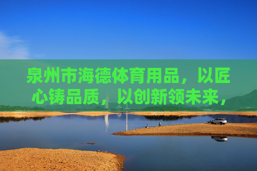 泉州市海德体育用品,以匠心铸品质,以创新领未来,海德体育,匠心铸品质,创新领未来 泉州市海德体育用品,以匠心铸品质,以创新领未来,海德体育,匠心铸品质,创新领未来