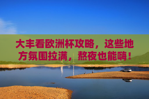 大丰看欧洲杯攻略,这些地方氛围拉满,熬夜也能嗨!大丰看欧洲杯攻略,氛围拉满,熬夜嗨翻! 大丰看欧洲杯攻略,这些地方氛围拉满,熬夜也能嗨!大丰看欧洲杯攻略,氛围拉满,熬夜嗨翻!