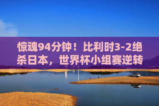 惊魂94分钟!比利时3-2绝杀日本,世界杯小组赛逆转经典,比利时94分钟绝杀日本,世界杯小组赛逆转经典 惊魂94分钟!比利时3-2绝杀日本,世界杯小组赛逆转经典,比利时94分钟绝杀日本,世界杯小组赛逆转经典