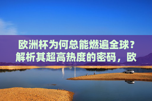 欧洲杯为何总能燃遍全球?解析其超高热度的密码,欧洲杯全球超高热度的密码 欧洲杯为何总能燃遍全球?解析其超高热度的密码,欧洲杯全球超高热度的密码