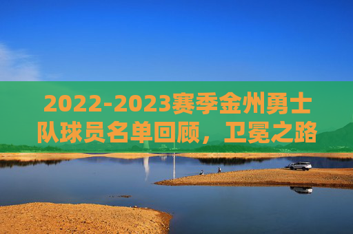 2022-2023赛季金州勇士队球员名单回顾,卫冕之路的阵容拼图,2022-2023勇士卫冕之路,阵容拼图回顾 2022-2023赛季金州勇士队球员名单回顾,卫冕之路的阵容拼图,2022-2023勇士卫冕之路,阵容拼图回顾