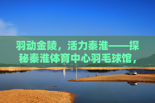 羽动金陵，活力秦淮——探秘秦淮体育中心羽毛球馆，活力羽动秦淮，探秘秦淮体育中心羽毛球馆