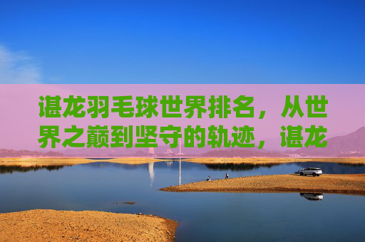 谌龙羽毛球世界排名,从世界之巅到坚守的轨迹,谌龙羽毛球排名,从世界之巅到坚守的轨迹 谌龙羽毛球世界排名,从世界之巅到坚守的轨迹,谌龙羽毛球排名,从世界之巅到坚守的轨迹