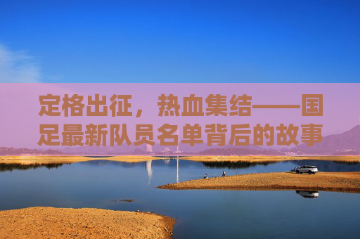 定格出征，热血集结——国足最新队员名单背后的故事，出征集结！国足最新名单背后的热血故事