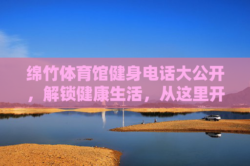 绵竹体育馆健身电话大公开，解锁健康生活，从这里开始！绵竹体育馆健身电话大公开，健康生活由此解锁