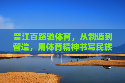 晋江百路驰体育，从制造到智造，用体育精神书写民族品牌新篇