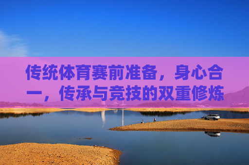 传统体育赛前准备,身心合一,传承与竞技的双重修炼,传统体育赛前,身心合一的传承与竞技修炼 传统体育赛前准备,身心合一,传承与竞技的双重修炼,传统体育赛前,身心合一的传承与竞技修炼